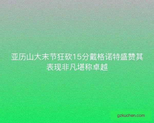 亚历山大末节狂砍15分戴格诺特盛赞其表现非凡堪称卓越 亚历山大末节狂砍15分戴格诺特盛赞其表现非凡堪称卓越