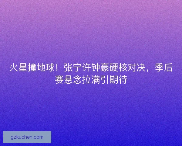 火星撞地球！张宁许钟豪硬核对决，季后赛悬念拉满引期待