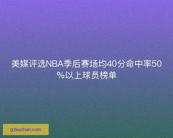 美媒评选NBA季后赛场均40分命中率50%以上球员榜单