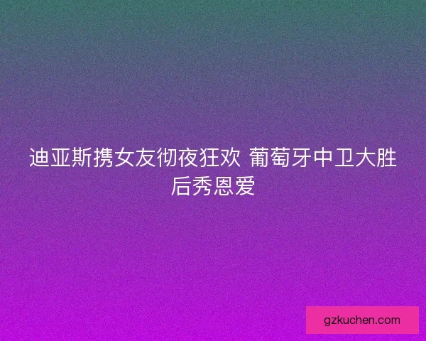 迪亚斯携女友彻夜狂欢 葡萄牙中卫大胜后秀恩爱