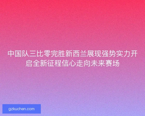 中国队三比零完胜新西兰展现强势实力开启全新征程信心走向未来赛场