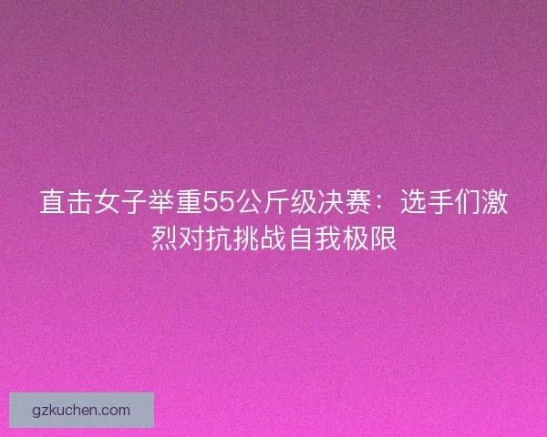 直击女子举重55公斤级决赛：选手们激烈对抗挑战自我极限