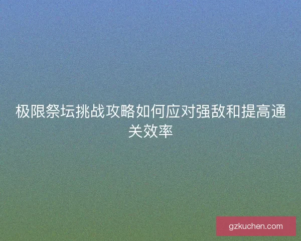 极限祭坛挑战攻略如何应对强敌和提高通关效率