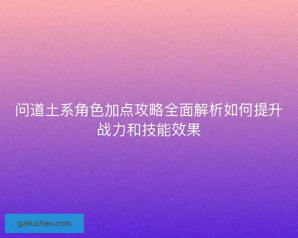 问道土系角色加点攻略全面解析如何提升战力和技能效果 问道土系角色加点攻略全面解析如何提升战力和技能效果