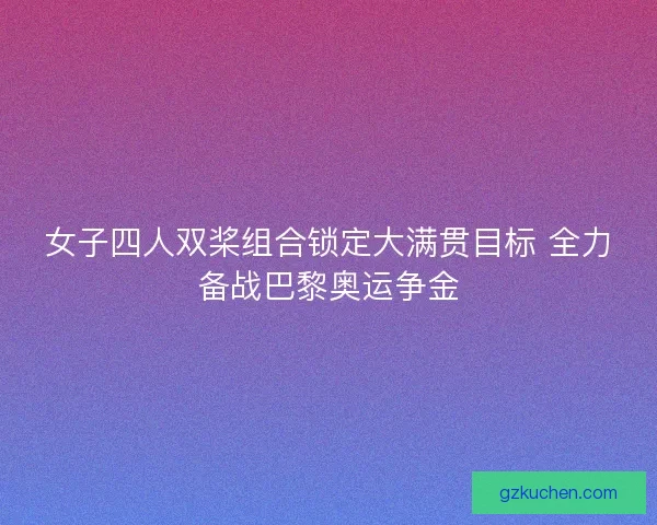 女子四人双桨组合锁定大满贯目标 全力备战巴黎奥运争金