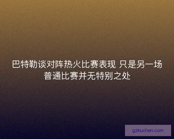巴特勒谈对阵热火比赛表现 只是另一场普通比赛并无特别之处