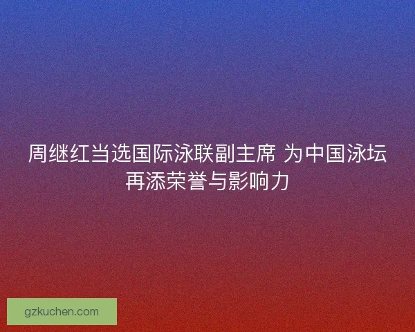 周继红当选国际泳联副主席 为中国泳坛再添荣誉与影响力 周继红当选国际泳联副主席 为中国泳坛再添荣誉与影响力