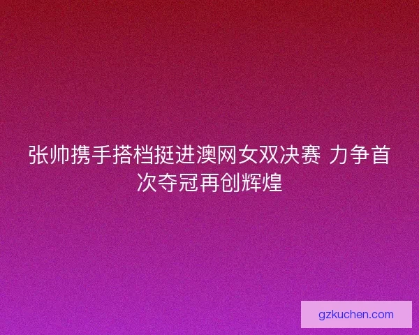 张帅携手搭档挺进澳网女双决赛 力争首次夺冠再创辉煌