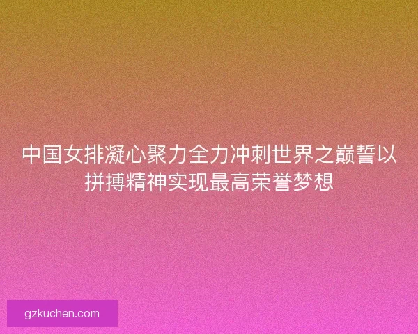 中国女排凝心聚力全力冲刺世界之巅誓以拼搏精神实现最高荣誉梦想