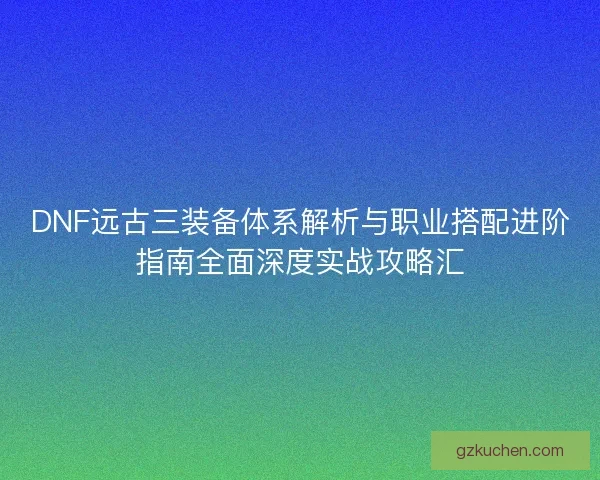 DNF远古三装备体系解析与职业搭配进阶指南全面深度实战攻略汇 DNF远古三装备体系解析与职业搭配进阶指南全面深度实战攻略汇