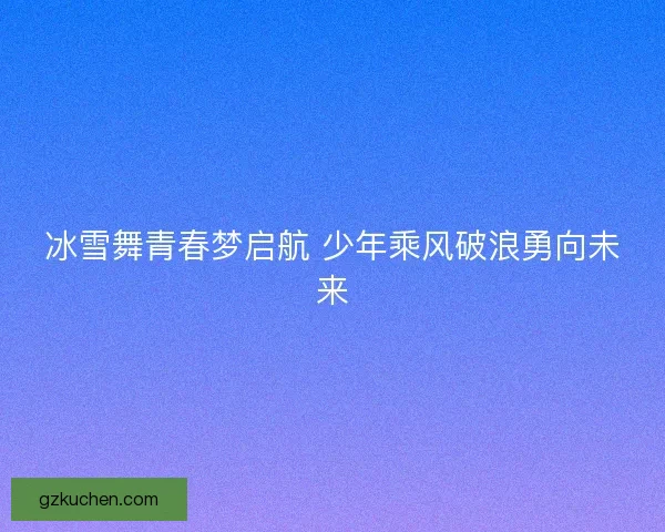 冰雪舞青春梦启航 少年乘风破浪勇向未来