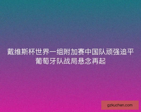 戴维斯杯世界一组附加赛中国队顽强追平葡萄牙队战局悬念再起