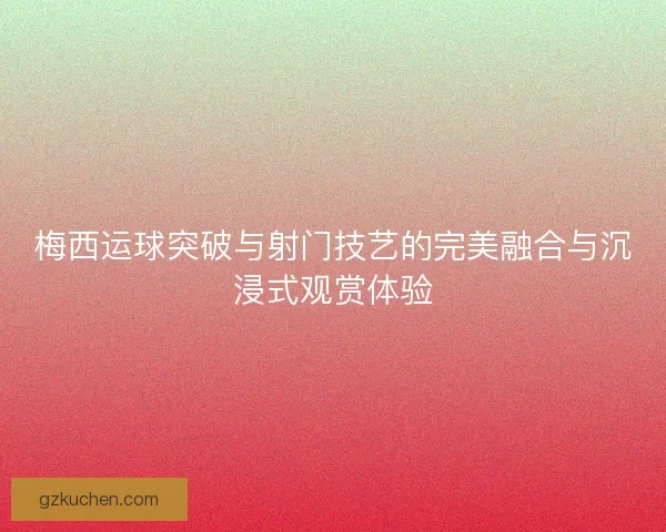 梅西运球突破与射门技艺的完美融合与沉浸式观赏体验