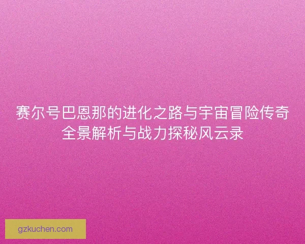 赛尔号巴恩那的进化之路与宇宙冒险传奇全景解析与战力探秘风云录
