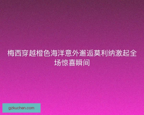 梅西穿越橙色海洋意外邂逅莫利纳激起全场惊喜瞬间