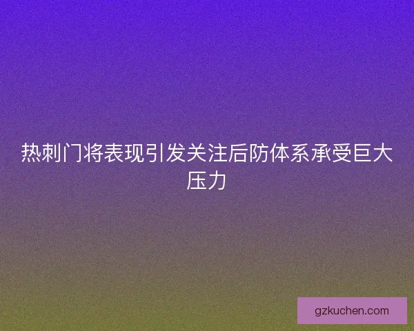 热刺门将表现引发关注后防体系承受巨大压力