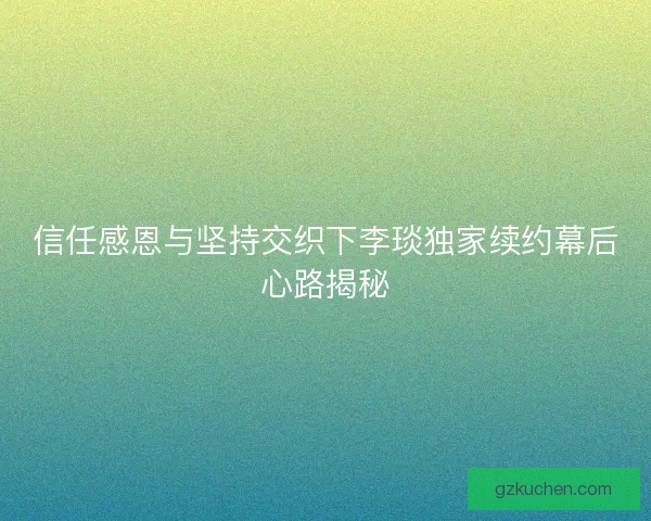 信任感恩与坚持交织下李琰独家续约幕后心路揭秘