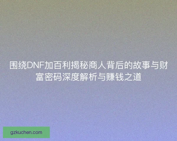 围绕DNF加百利揭秘商人背后的故事与财富密码深度解析与赚钱之道