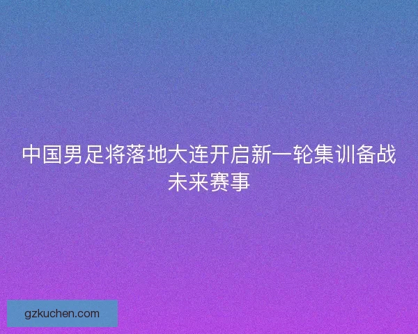 中国男足将落地大连开启新一轮集训备战未来赛事