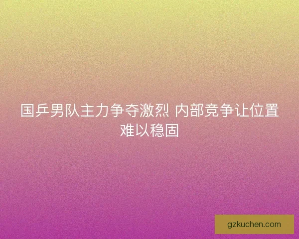 国乒男队主力争夺激烈 内部竞争让位置难以稳固