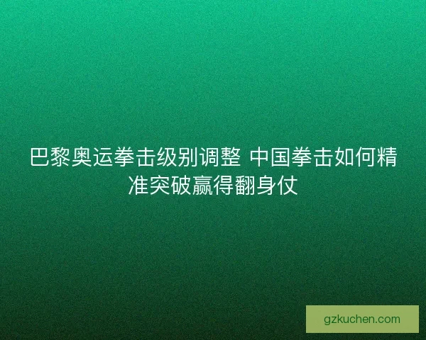 巴黎奥运拳击级别调整 中国拳击如何精准突破赢得翻身仗 巴黎奥运拳击级别调整 中国拳击如何精准突破赢得翻身仗