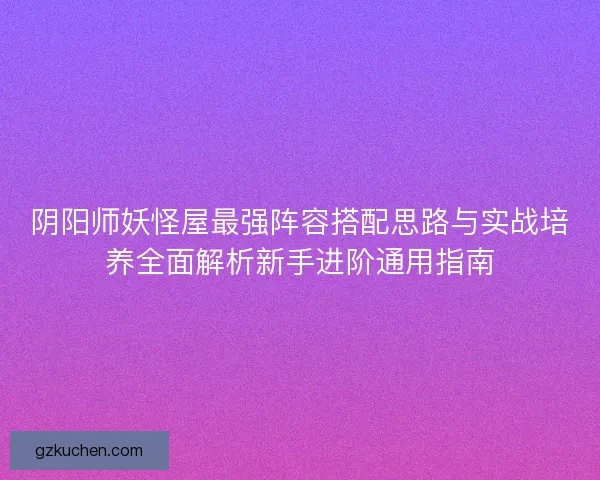 阴阳师妖怪屋最强阵容搭配思路与实战培养全面解析新手进阶通用指南 阴阳师妖怪屋最强阵容搭配思路与实战培养全面解析新手进阶通用指南