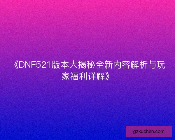 《DNF521版本大揭秘全新内容解析与玩家福利详解》