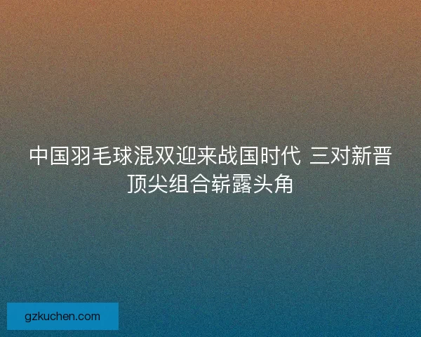 中国羽毛球混双迎来战国时代 三对新晋顶尖组合崭露头角