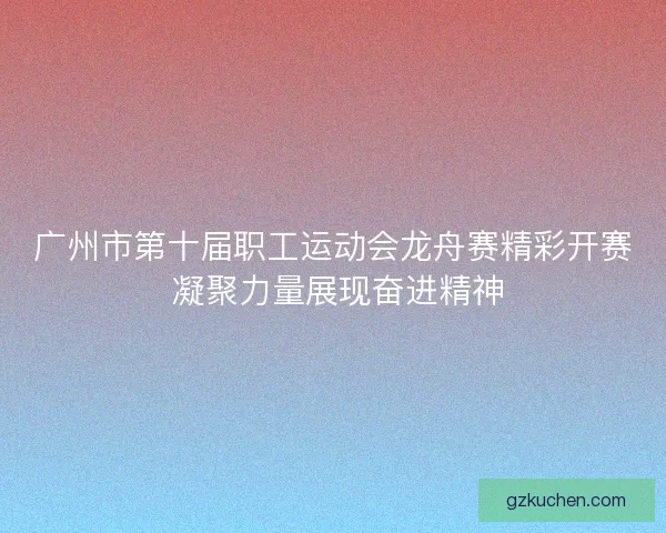 广州市第十届职工运动会龙舟赛精彩开赛 凝聚力量展现奋进精神