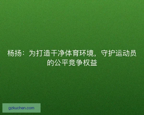 杨扬：为打造干净体育环境，守护运动员的公平竞争权益