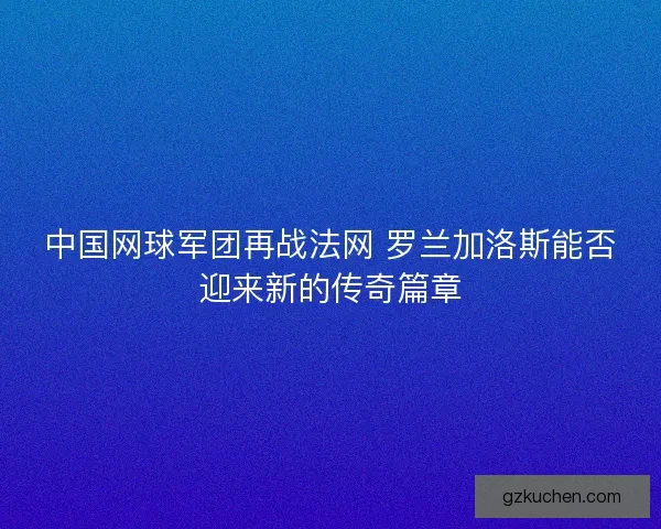 中国网球军团再战法网 罗兰加洛斯能否迎来新的传奇篇章
