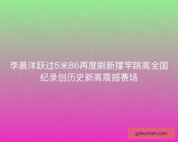 李晨洋跃过5米86再度刷新撑竿跳高全国纪录创历史新高震撼赛场