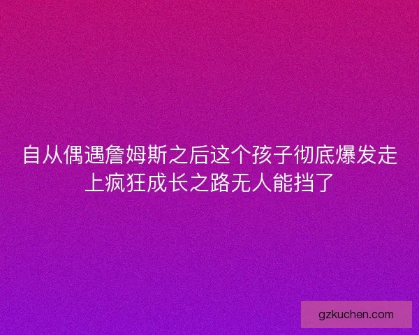 自从偶遇詹姆斯之后这个孩子彻底爆发走上疯狂成长之路无人能挡了