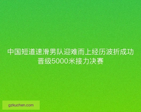 中国短道速滑男队迎难而上经历波折成功晋级5000米接力决赛