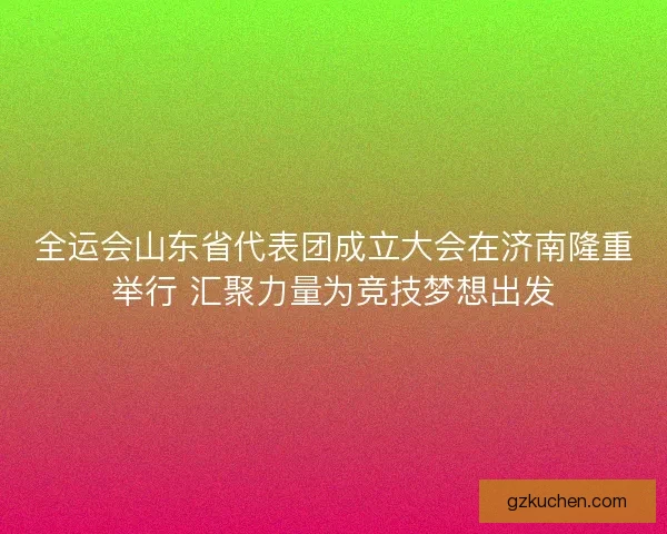 全运会山东省代表团成立大会在济南隆重举行 汇聚力量为竞技梦想出发 全运会山东省代表团成立大会在济南隆重举行 汇聚力量为竞技梦想出发