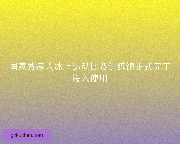国家残疾人冰上运动比赛训练馆正式完工投入使用