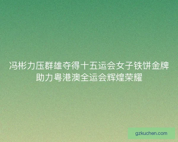 冯彬力压群雄夺得十五运会女子铁饼金牌助力粤港澳全运会辉煌荣耀